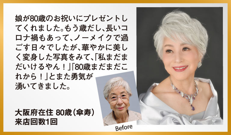 娘が80歳のお祝いにプレゼントしてくれました。もう歳だし、長いコロナ禍もあって、ノーメイクで過ごす日々でしたが、華やかに美しく変身した写真をみて、「私まだまだいけるやん！」「80歳まだまだこれから！」とまた勇気が湧いてきました。 大阪府在住 80歳（傘寿） 来店回数1回