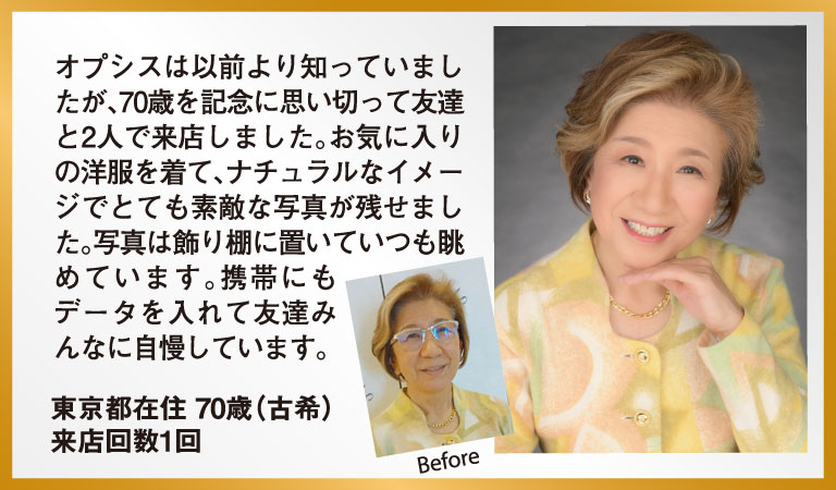 オプシスは以前より知っていましたが、70歳を記念に思い切って友達と2人で来店しました。お気に入りの洋服を着て、ナチュラルなイメージでとても素敵な写真が残せました。写真は飾り棚に置いていつも眺めています。携帯にもデータを入れて友達みんなに自慢しています。 東京都在住 70歳（古希） 来店回数1回